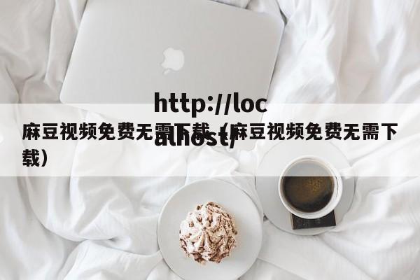 麻豆视频免费无需下载（麻豆视频免费无需下载）
